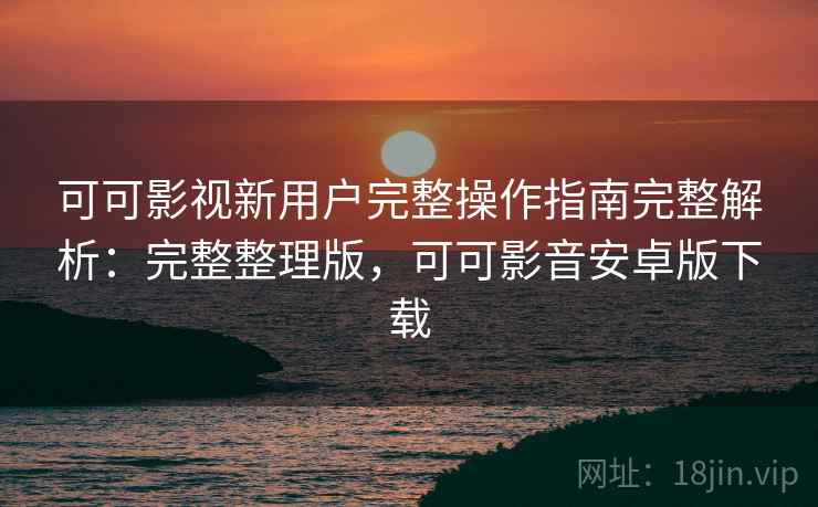 可可影视新用户完整操作指南完整解析：完整整理版，可可影音安卓版下载