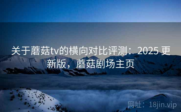 关于蘑菇tv的横向对比评测：2025 更新版，蘑菇剧场主页