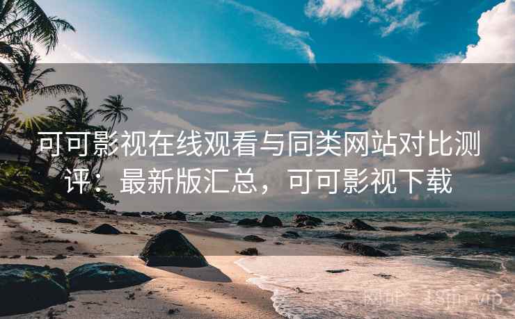 可可影视在线观看与同类网站对比测评：最新版汇总，可可影视下载