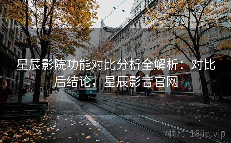 星辰影院功能对比分析全解析：对比后结论，星辰影音官网