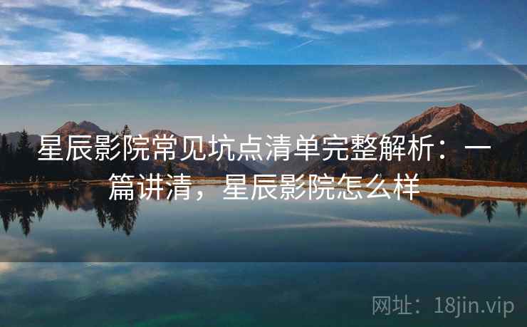 星辰影院常见坑点清单完整解析：一篇讲清，星辰影院怎么样