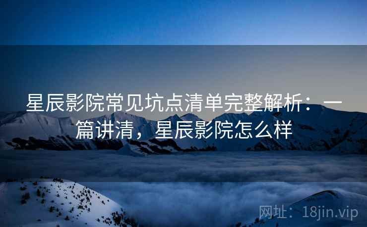 星辰影院常见坑点清单完整解析：一篇讲清，星辰影院怎么样