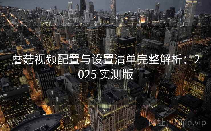 蘑菇视频配置与设置清单完整解析:2025 实测版 蘑菇视频配置与设置清单完整解析:2025 实测版