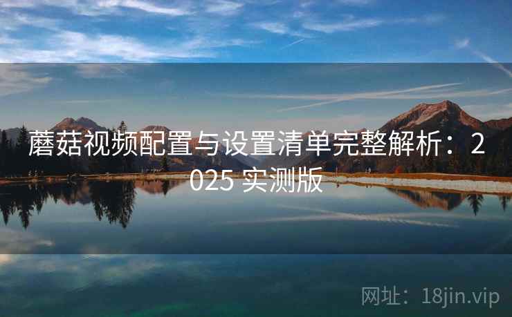 蘑菇视频配置与设置清单完整解析:2025 实测版 蘑菇视频配置与设置清单完整解析:2025 实测版