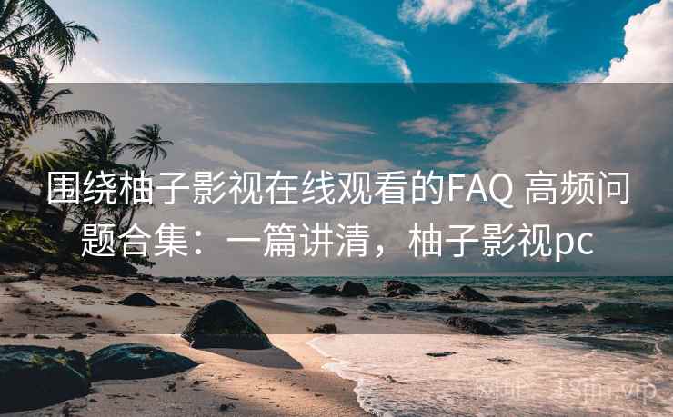 围绕柚子影视在线观看的FAQ 高频问题合集：一篇讲清，柚子影视pc