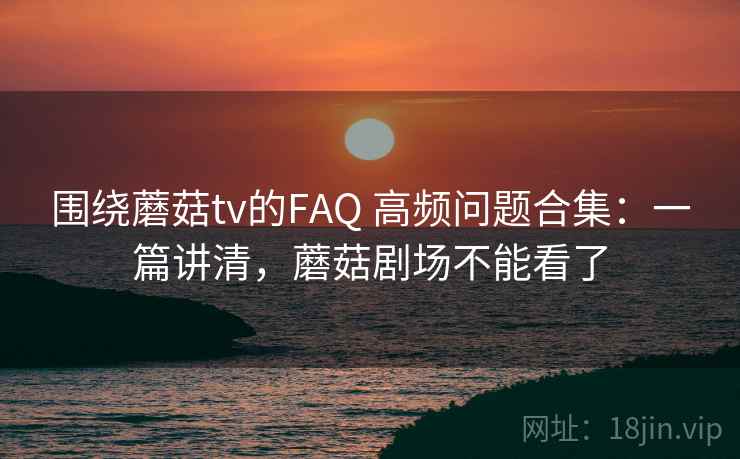 围绕蘑菇tv的FAQ 高频问题合集：一篇讲清，蘑菇剧场不能看了