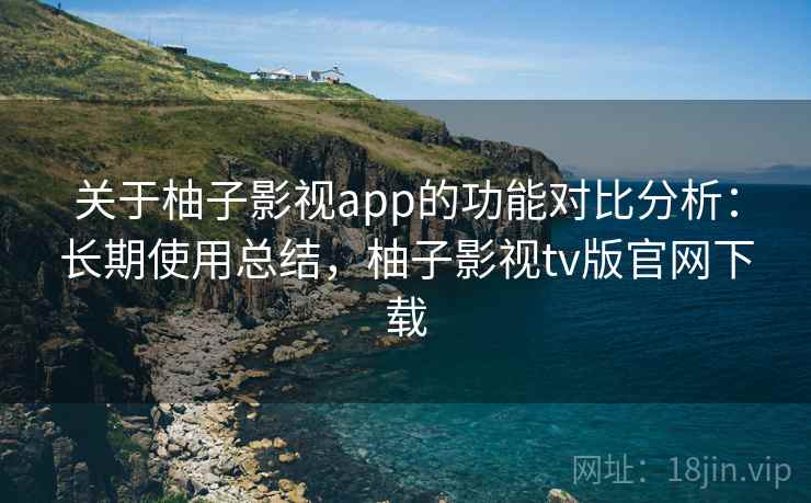 关于柚子影视app的功能对比分析：长期使用总结，柚子影视tv版官网下载