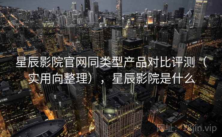 星辰影院官网同类型产品对比评测(实用向整理),星辰影院是什么 星辰影院官网同类型产品对比评测(实用向整理),星辰影院是什么