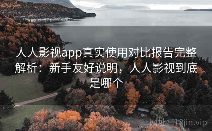 人人影视app真实使用对比报告完整解析：新手友好说明，人人影视到底是哪个