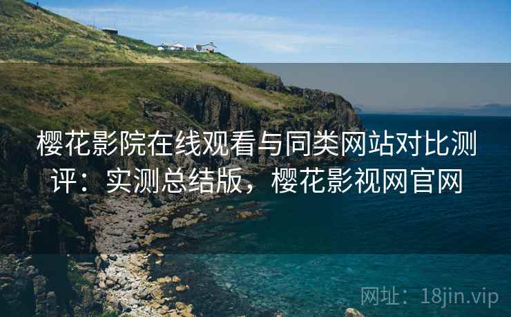 樱花影院在线观看与同类网站对比测评：实测总结版，樱花影视网官网