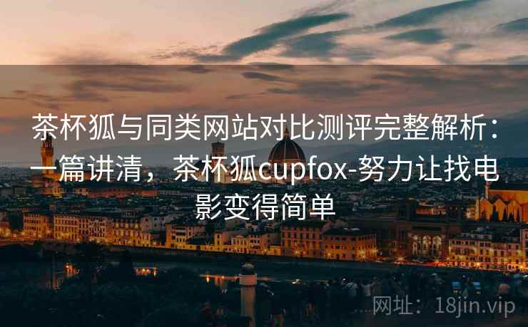 茶杯狐与同类网站对比测评完整解析：一篇讲清，茶杯狐cupfox-努力让找电影变得简单