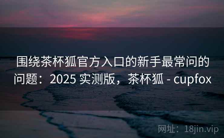 围绕茶杯狐官方入口的新手最常问的问题：2025 实测版，茶杯狐 - cupfox