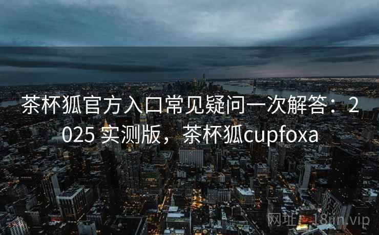 茶杯狐官方入口常见疑问一次解答：2025 实测版，茶杯狐cupfoxa