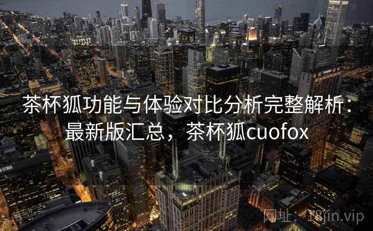 茶杯狐功能与体验对比分析完整解析：最新版汇总，茶杯狐cuofox