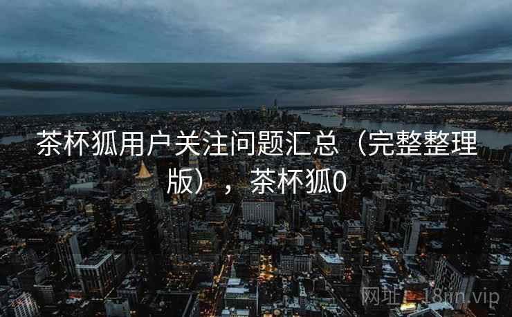 茶杯狐用户关注问题汇总（完整整理版），茶杯狐0