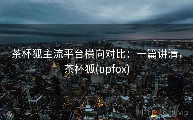 茶杯狐主流平台横向对比：一篇讲清，茶杯狐(upfox)