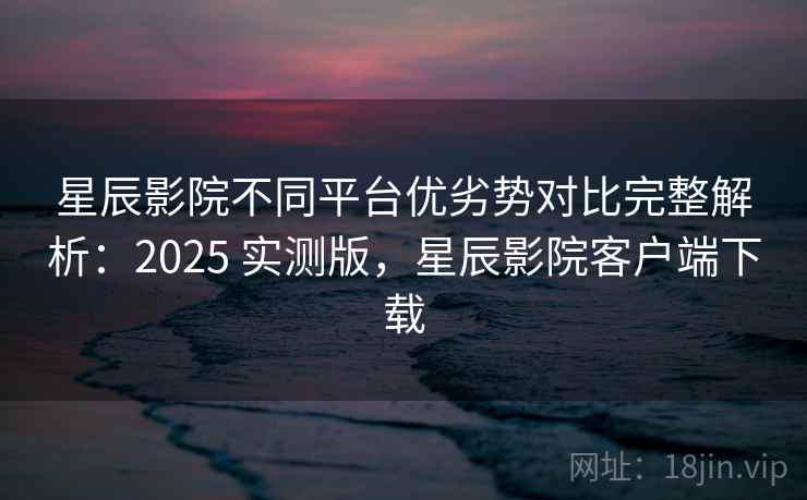 星辰影院不同平台优劣势对比完整解析：2025 实测版，星辰影院客户端下载