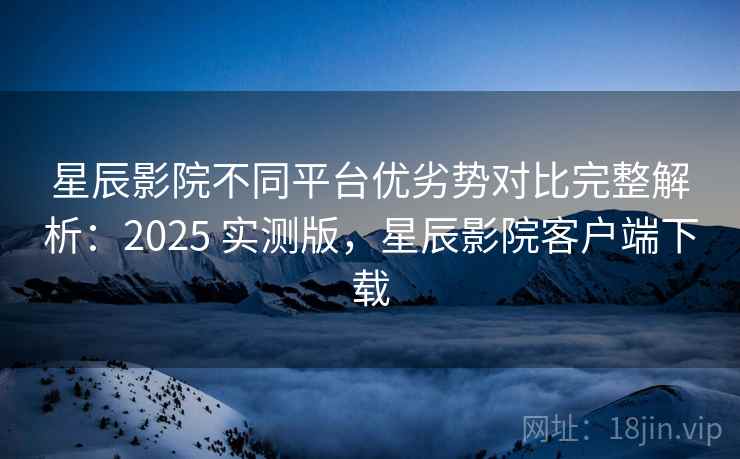 星辰影院不同平台优劣势对比完整解析：2025 实测版，星辰影院客户端下载