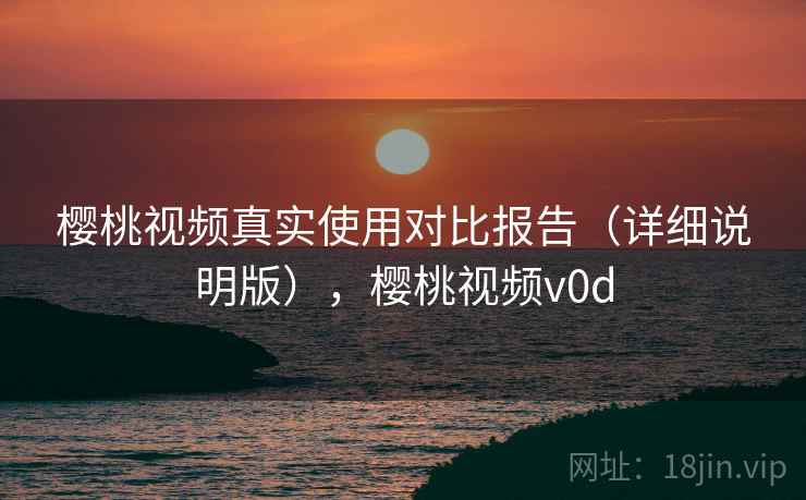 樱桃视频真实使用对比报告（详细说明版），樱桃视频v0d