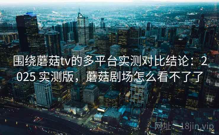 围绕蘑菇tv的多平台实测对比结论：2025 实测版，蘑菇剧场怎么看不了了