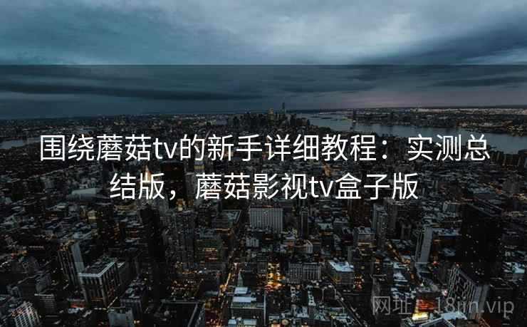围绕蘑菇tv的新手详细教程：实测总结版，蘑菇影视tv盒子版