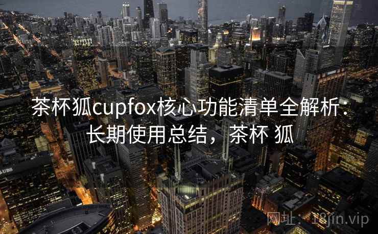 茶杯狐cupfox核心功能清单全解析：长期使用总结，茶杯 狐