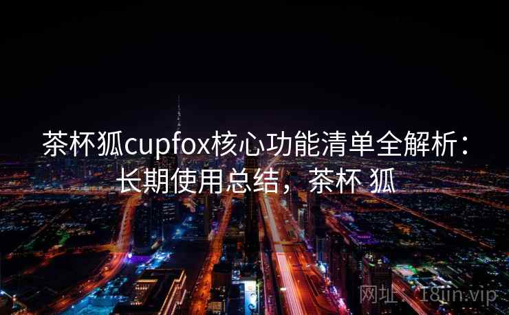 茶杯狐cupfox核心功能清单全解析：长期使用总结，茶杯 狐