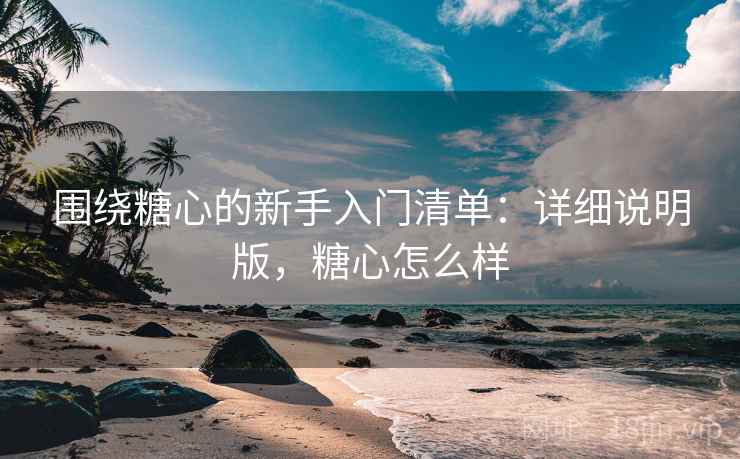 围绕糖心的新手入门清单：详细说明版，糖心怎么样