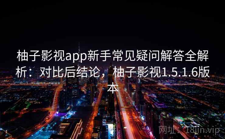柚子影视app新手常见疑问解答全解析：对比后结论，柚子影视1.5.1.6版本