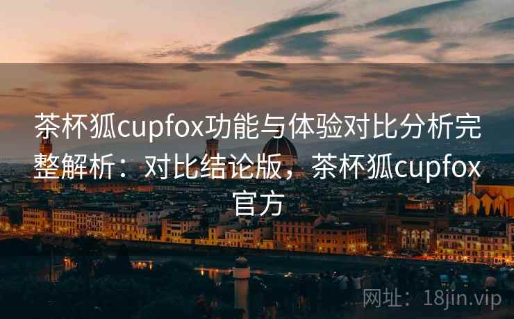茶杯狐cupfox功能与体验对比分析完整解析：对比结论版，茶杯狐cupfox官方