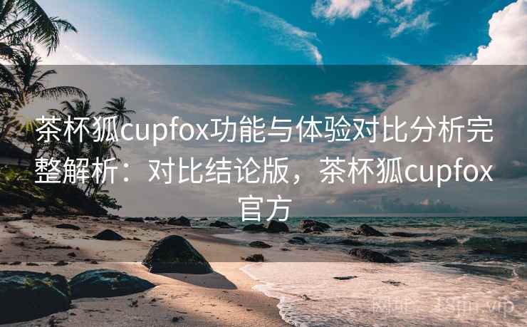茶杯狐cupfox功能与体验对比分析完整解析：对比结论版，茶杯狐cupfox官方