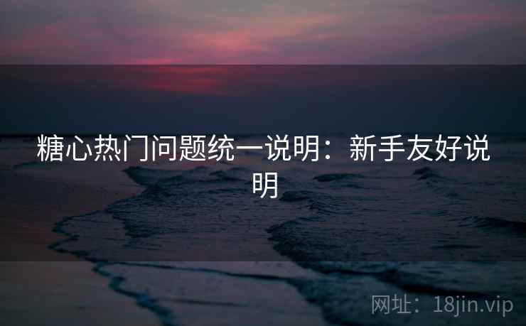 糖心热门问题统一说明：新手友好说明