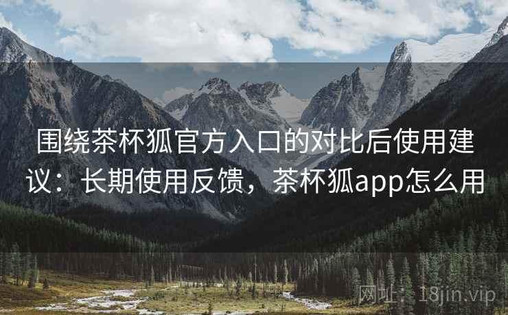 围绕茶杯狐官方入口的对比后使用建议：长期使用反馈，茶杯狐app怎么用