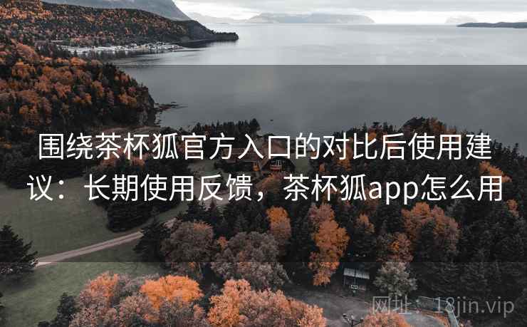 围绕茶杯狐官方入口的对比后使用建议：长期使用反馈，茶杯狐app怎么用