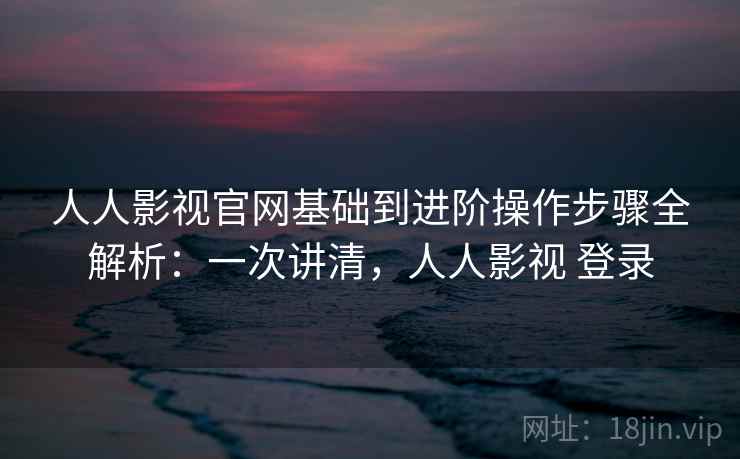 人人影视官网基础到进阶操作步骤全解析：一次讲清，人人影视 登录