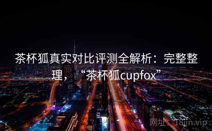 茶杯狐真实对比评测全解析：完整整理，“茶杯狐cupfox”