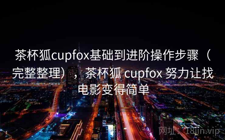 茶杯狐cupfox基础到进阶操作步骤（完整整理），茶杯狐 cupfox 努力让找电影变得简单