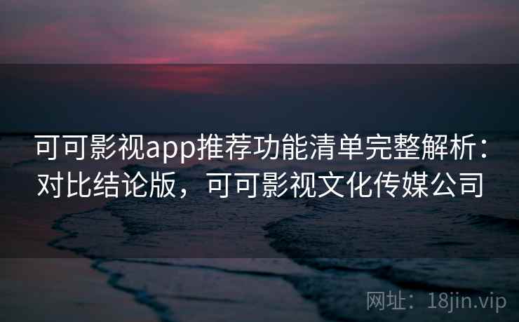 可可影视app推荐功能清单完整解析：对比结论版，可可影视文化传媒公司