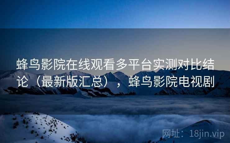 蜂鸟影院在线观看多平台实测对比结论（最新版汇总），蜂鸟影院电视剧