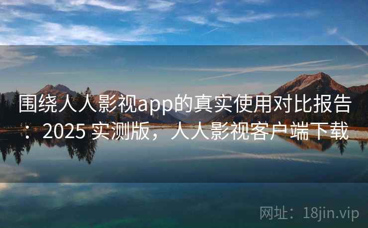围绕人人影视app的真实使用对比报告：2025 实测版，人人影视客户端下载