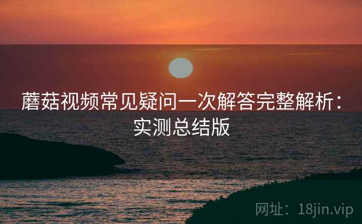 蘑菇视频常见疑问一次解答完整解析：实测总结版