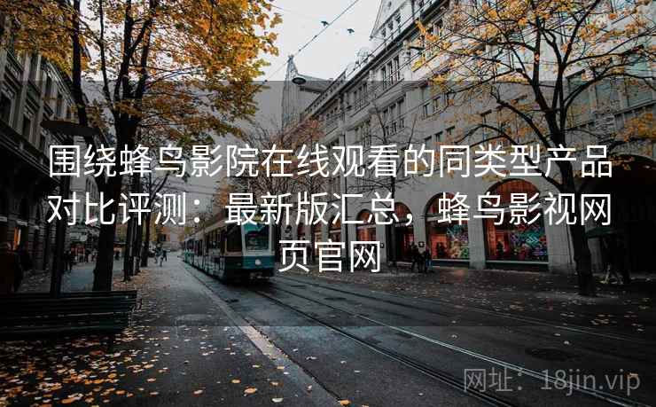 围绕蜂鸟影院在线观看的同类型产品对比评测：最新版汇总，蜂鸟影视网页官网
