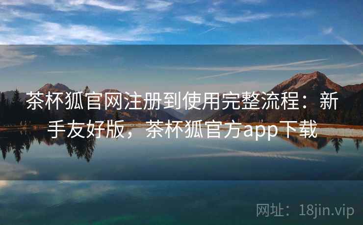 茶杯狐官网注册到使用完整流程：新手友好版，茶杯狐官方app下载