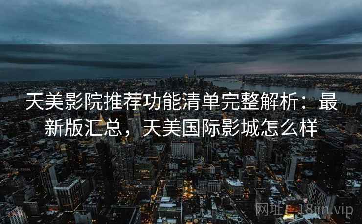 天美影院推荐功能清单完整解析：最新版汇总，天美国际影城怎么样