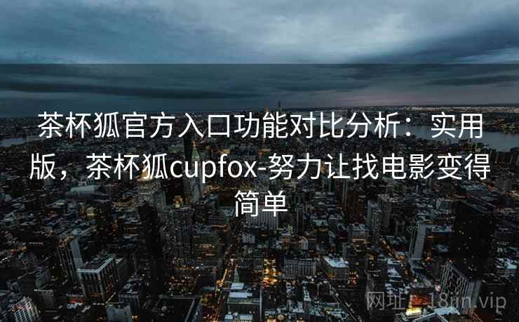 茶杯狐官方入口功能对比分析：实用版，茶杯狐cupfox-努力让找电影变得简单