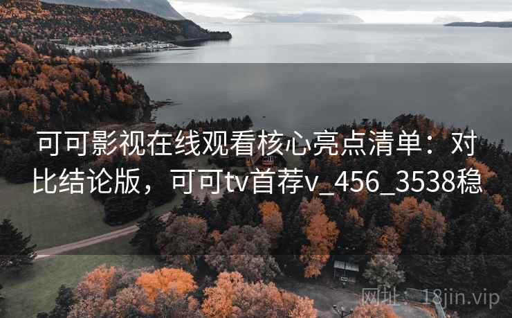 可可影视在线观看核心亮点清单：对比结论版，可可tv首荐v_456_3538稳