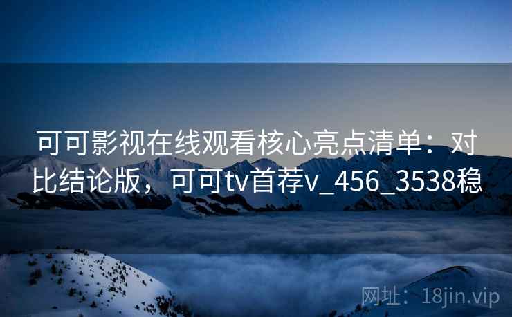 可可影视在线观看核心亮点清单：对比结论版，可可tv首荐v_456_3538稳