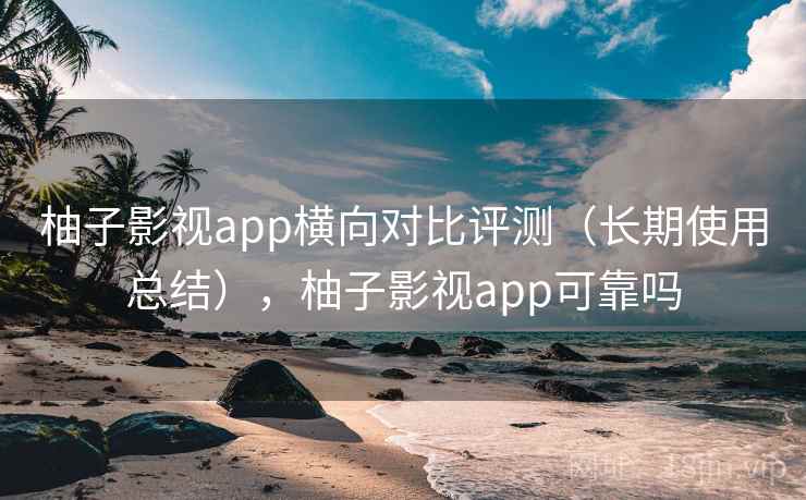 柚子影视app横向对比评测（长期使用总结），柚子影视app可靠吗