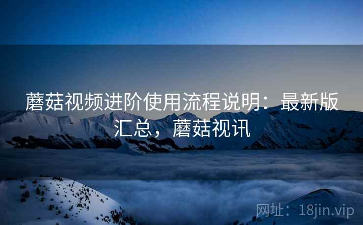 蘑菇视频进阶使用流程说明：最新版汇总，蘑菇视讯