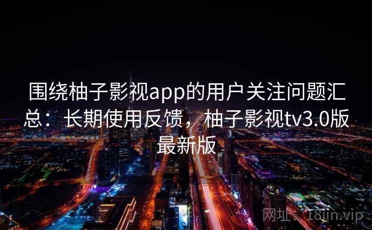 围绕柚子影视app的用户关注问题汇总：长期使用反馈，柚子影视tv3.0版最新版